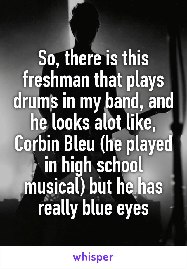 So, there is this freshman that plays drums in my band, and he looks alot like, Corbin Bleu (he played in high school musical) but he has really blue eyes