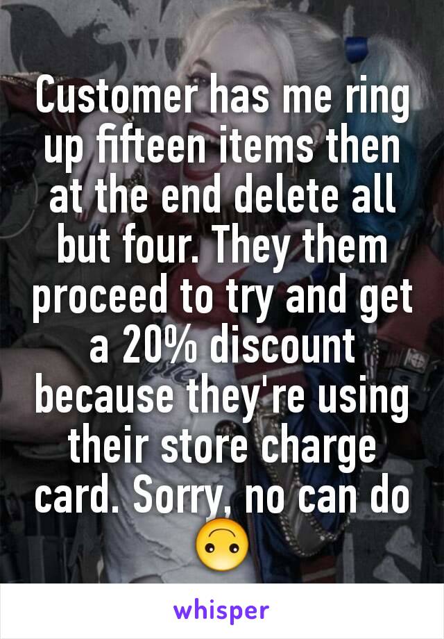 Customer has me ring up fifteen items then at the end delete all but four. They them proceed to try and get a 20% discount because they're using their store charge card. Sorry, no can do 🙃