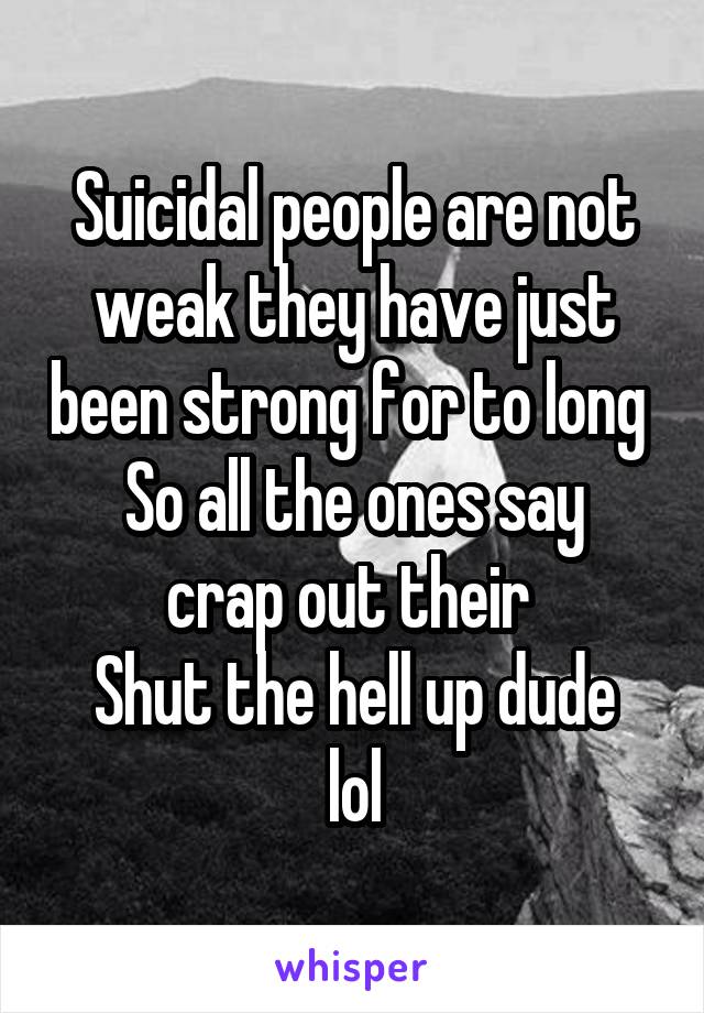 Suicidal people are not weak they have just been strong for to long 
So all the ones say crap out their 
Shut the hell up dude lol