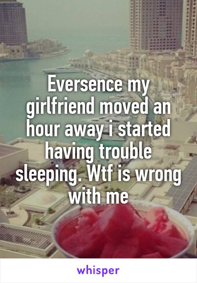 Eversence my girlfriend moved an hour away i started having trouble sleeping. Wtf is wrong with me