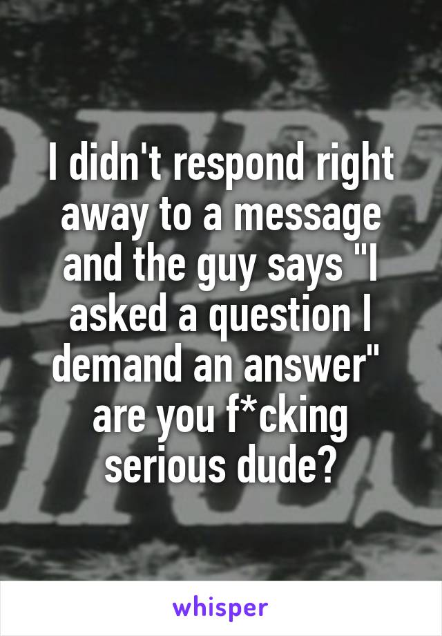 I didn't respond right away to a message and the guy says "I asked a question I demand an answer" 
are you f*cking serious dude?