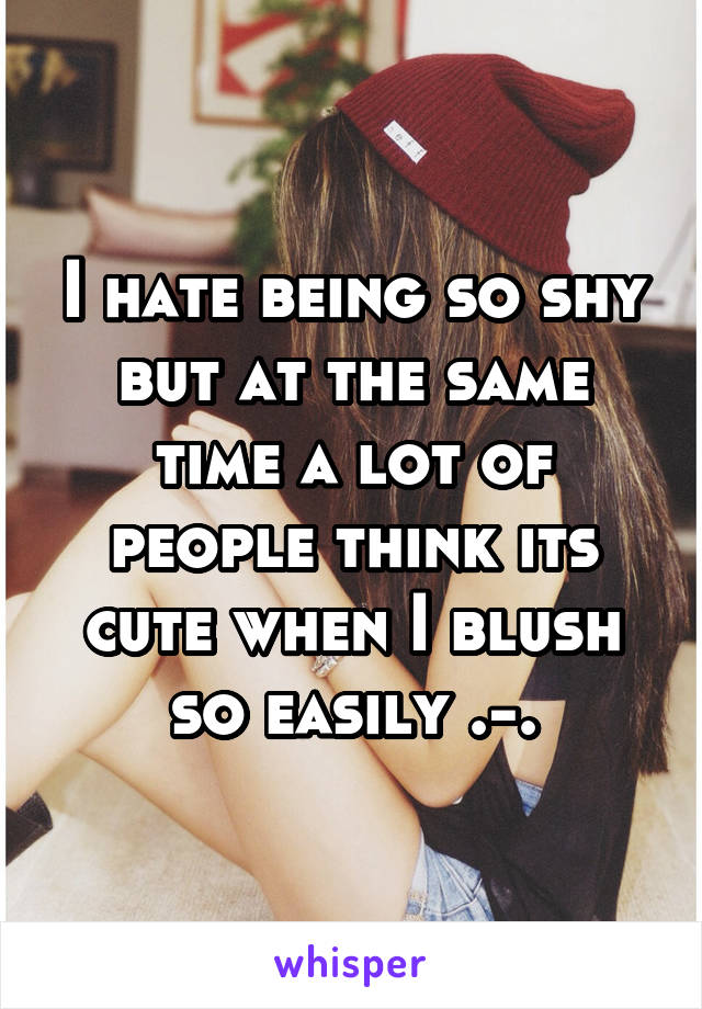 I hate being so shy but at the same time a lot of people think its cute when I blush so easily .-.