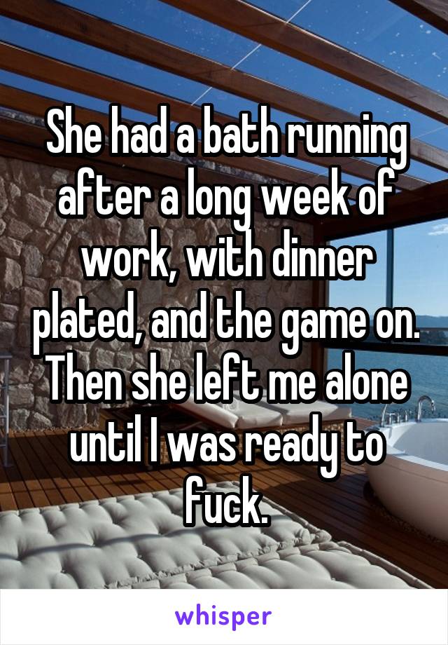 She had a bath running after a long week of work, with dinner plated, and the game on. Then she left me alone until I was ready to fuck.