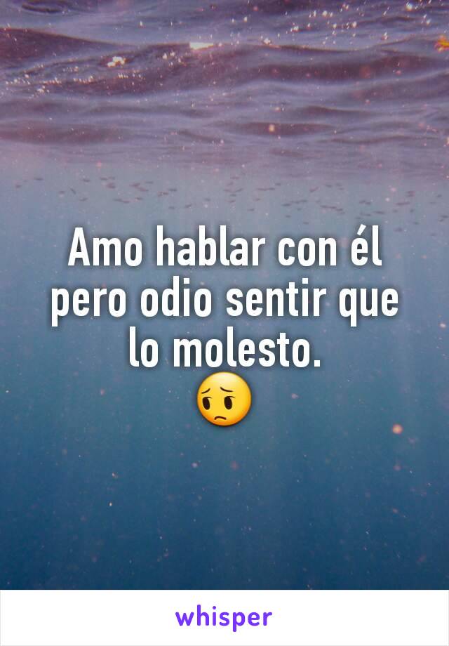 Amo hablar con él pero odio sentir que lo molesto.
😔