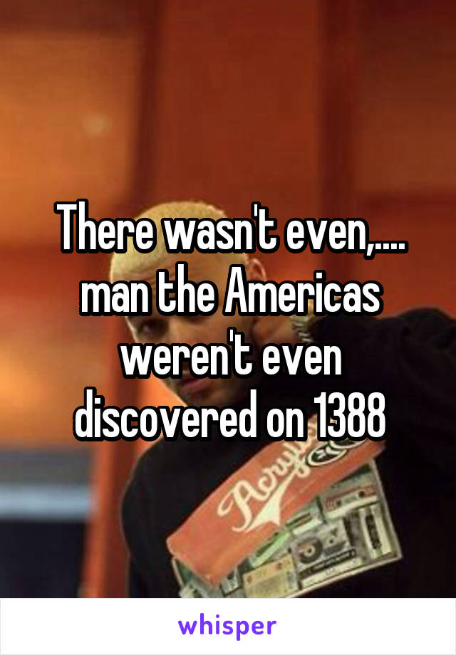 There wasn't even,.... man the Americas weren't even discovered on 1388