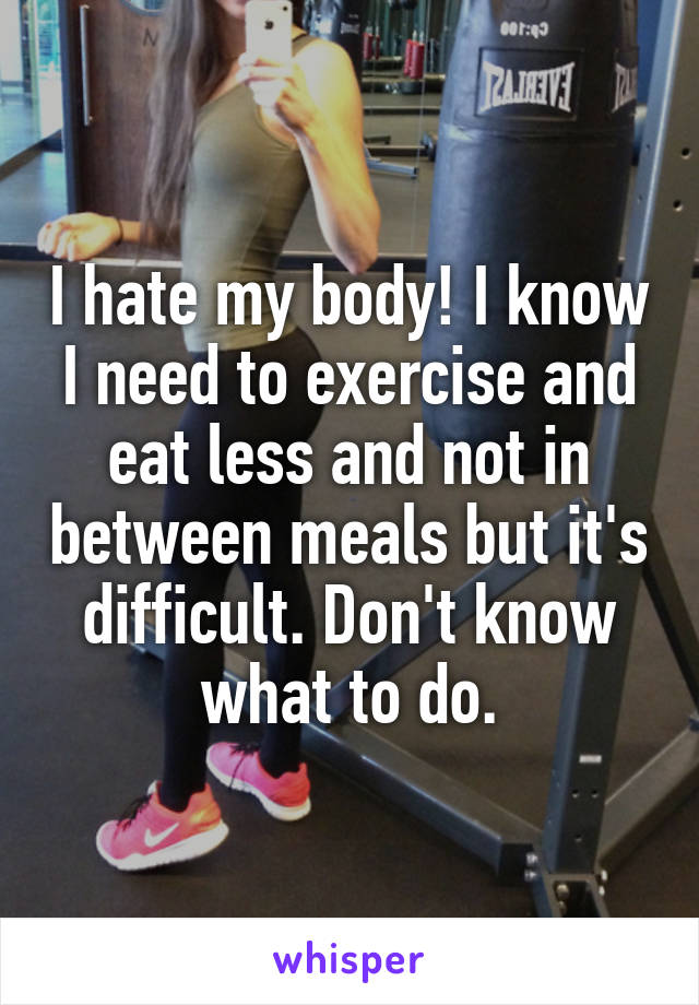 I hate my body! I know I need to exercise and eat less and not in between meals but it's difficult. Don't know what to do.