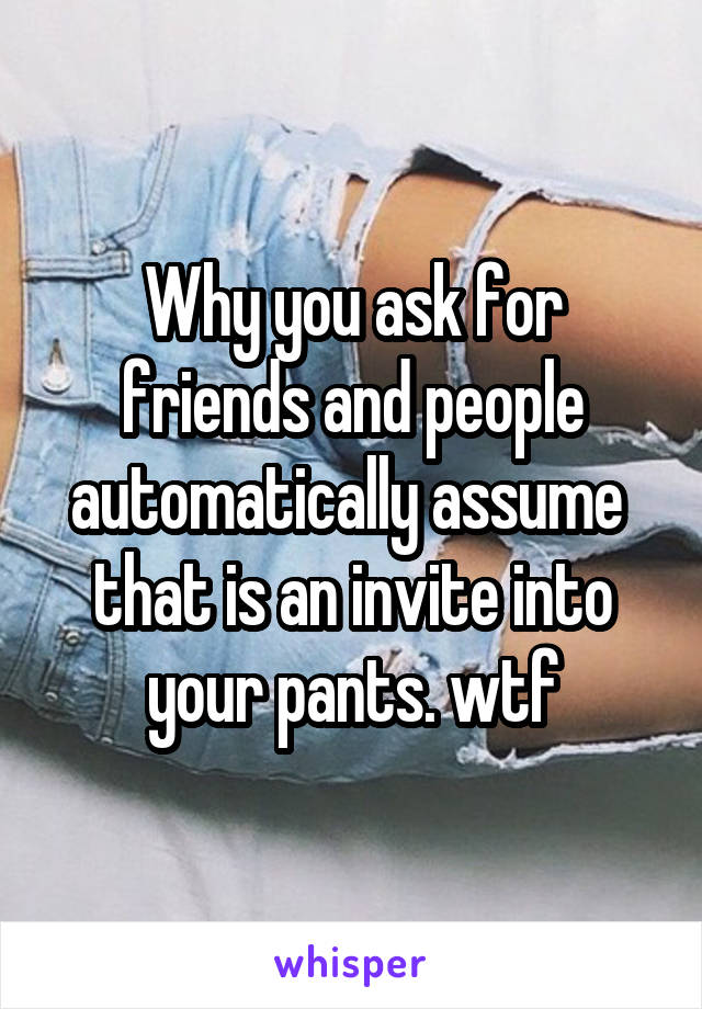 Why you ask for friends and people automatically assume  that is an invite into your pants. wtf