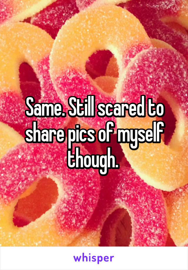 Same. Still scared to share pics of myself though. 