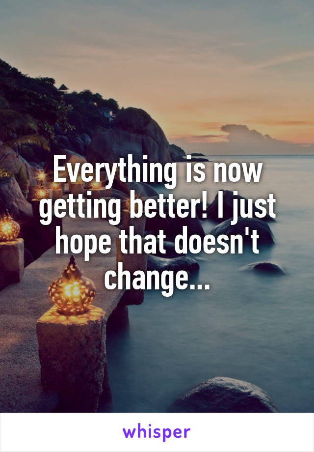 Everything is now getting better! I just hope that doesn't change...