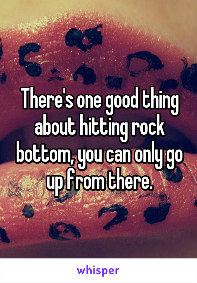 There's one good thing about hitting rock bottom, you can only go up from there.