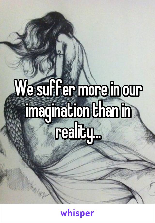 We suffer more in our imagination than in reality...