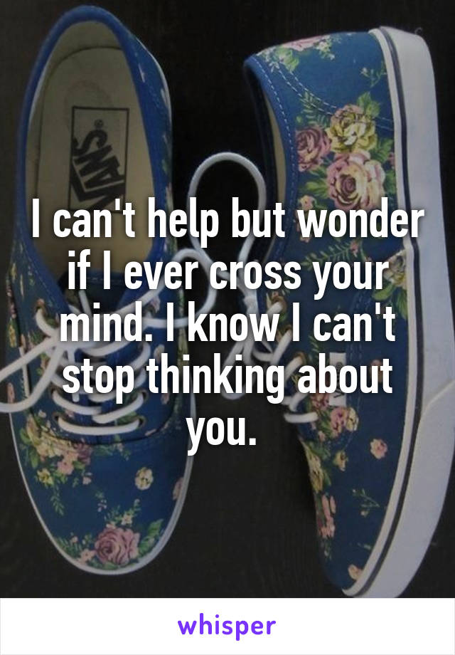 I can't help but wonder if I ever cross your mind. I know I can't stop thinking about you. 