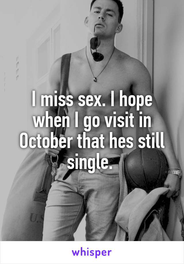 I miss sex. I hope when I go visit in October that hes still single. 