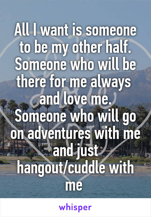 All I want is someone to be my other half. Someone who will be there for me always 
and love me. Someone who will go on adventures with me and just hangout/cuddle with me 