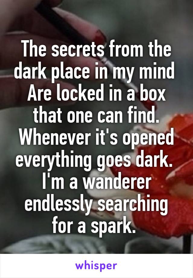 The secrets from the dark place in my mind 
Are locked in a box that one can find.
Whenever it's opened everything goes dark. 
I'm a wanderer endlessly searching for a spark. 