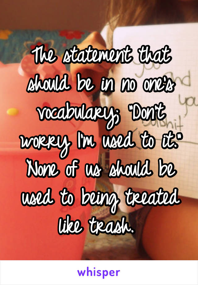 The statement that should be in no one's vocabulary; "Don't worry I'm used to it." None of us should be used to being treated like trash. 