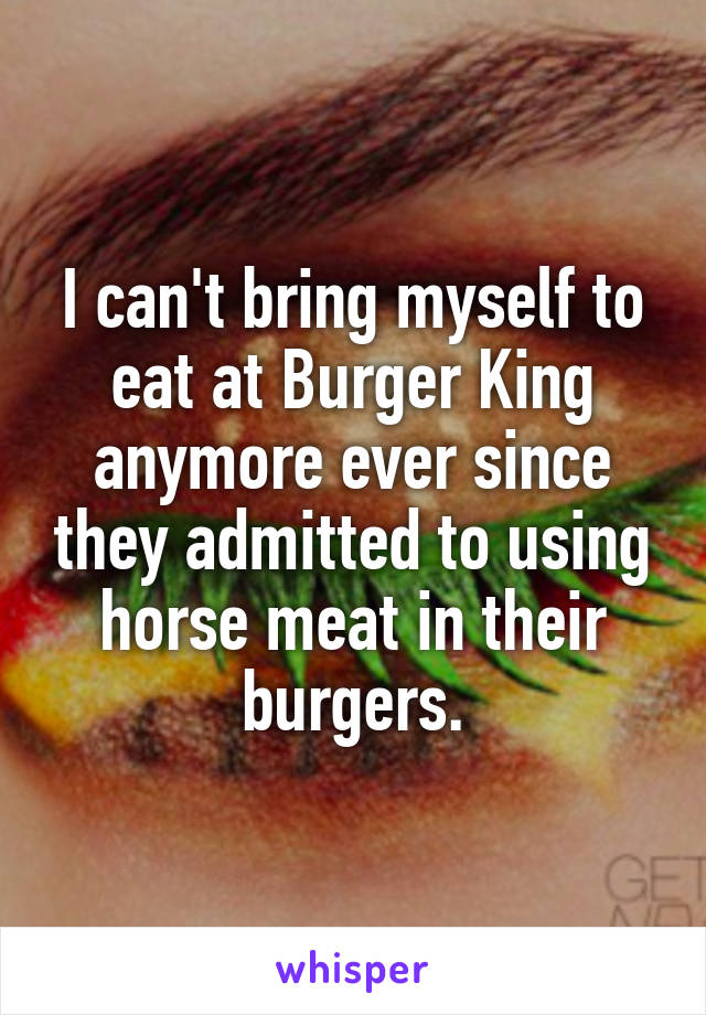 I can't bring myself to eat at Burger King anymore ever since they admitted to using horse meat in their burgers.