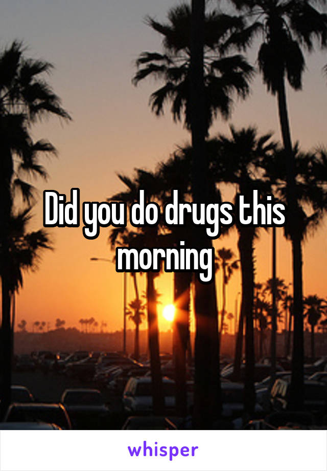 Did you do drugs this morning