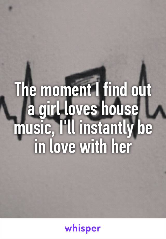 The moment I find out a girl loves house music, I'll instantly be in love with her