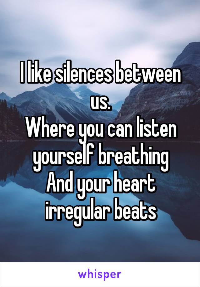 I like silences between us.
Where you can listen yourself breathing
And your heart irregular beats