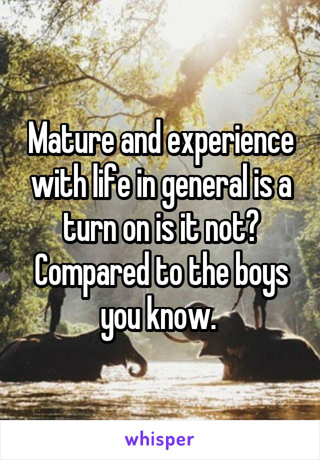 Mature and experience with life in general is a turn on is it not? Compared to the boys you know. 