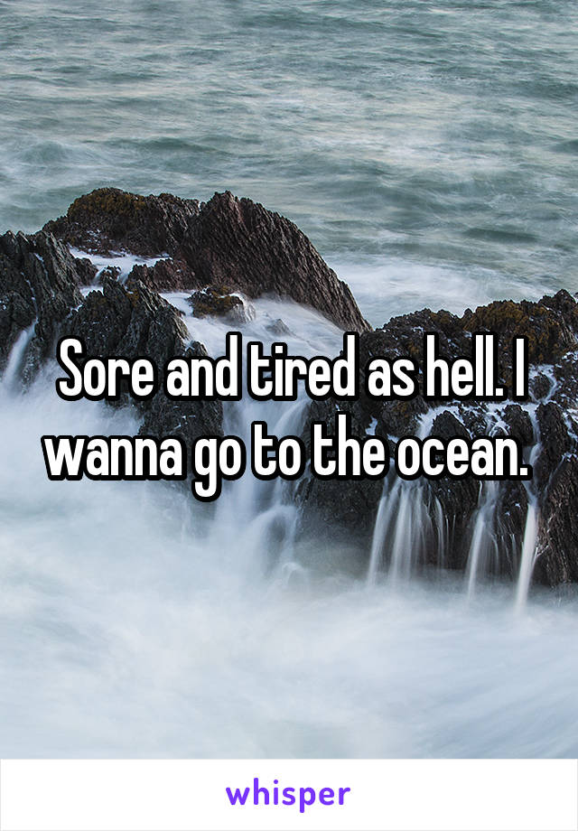 Sore and tired as hell. I wanna go to the ocean. 