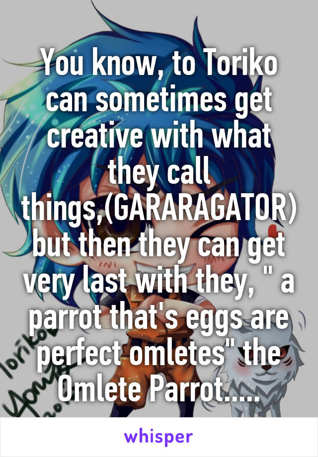 You know, to Toriko can sometimes get creative with what they call things,(GARARAGATOR) but then they can get very last with they, " a parrot that's eggs are perfect omletes" the Omlete Parrot.....