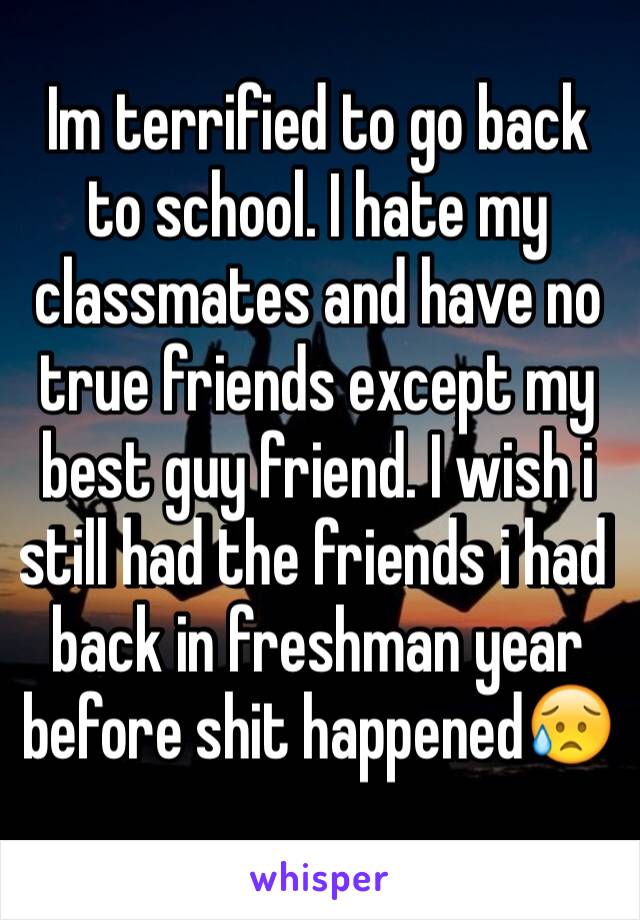 Im terrified to go back to school. I hate my classmates and have no true friends except my best guy friend. I wish i still had the friends i had back in freshman year before shit happened😥