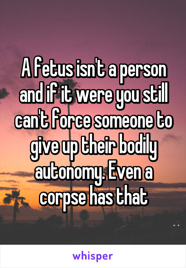 A fetus isn't a person and if it were you still can't force someone to give up their bodily autonomy. Even a corpse has that