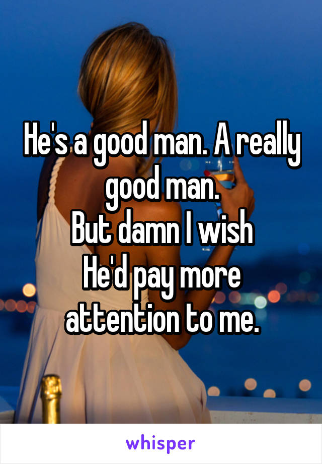 He's a good man. A really good man.
But damn I wish
He'd pay more attention to me.