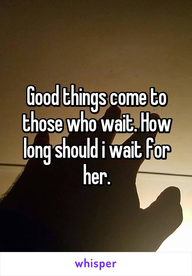 Good things come to those who wait. How long should i wait for her.