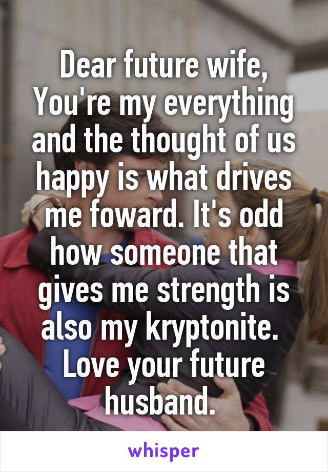 Dear future wife,
You're my everything and the thought of us happy is what drives me foward. It's odd how someone that gives me strength is also my kryptonite. 
Love your future husband. 