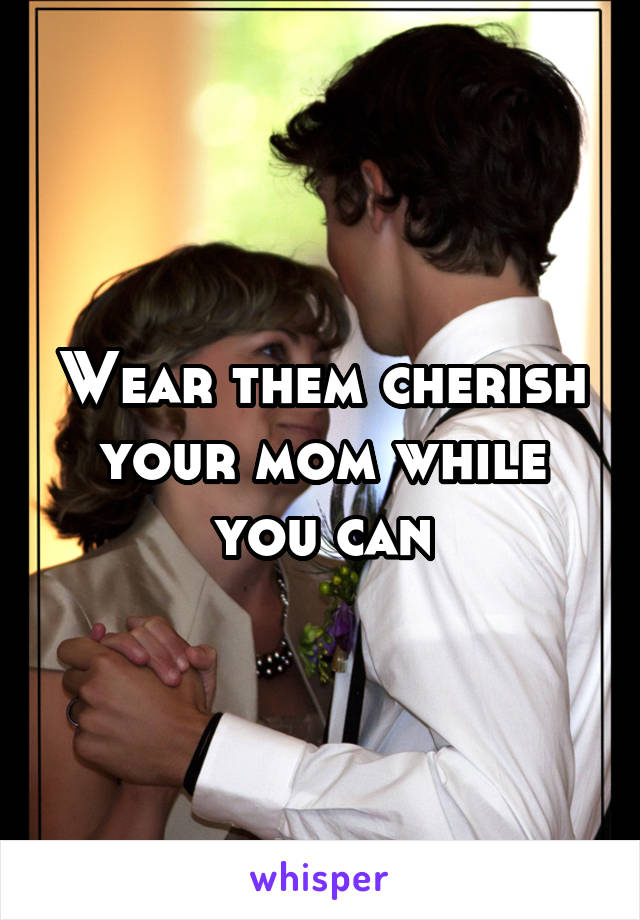 Wear them cherish your mom while you can