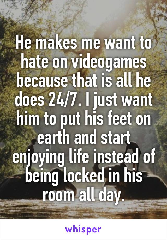 He makes me want to hate on videogames because that is all he does 24/7. I just want him to put his feet on earth and start enjoying life instead of being locked in his room all day.