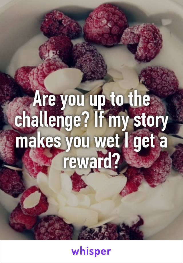 Are you up to the challenge? If my story makes you wet I get a reward?