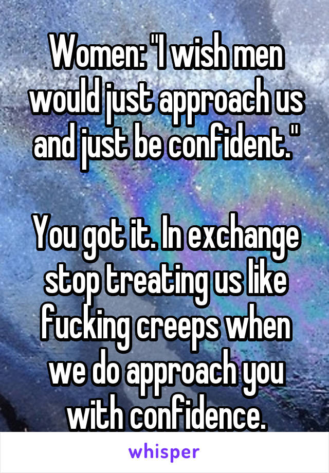 Women: "I wish men would just approach us and just be confident."

You got it. In exchange stop treating us like fucking creeps when we do approach you with confidence.