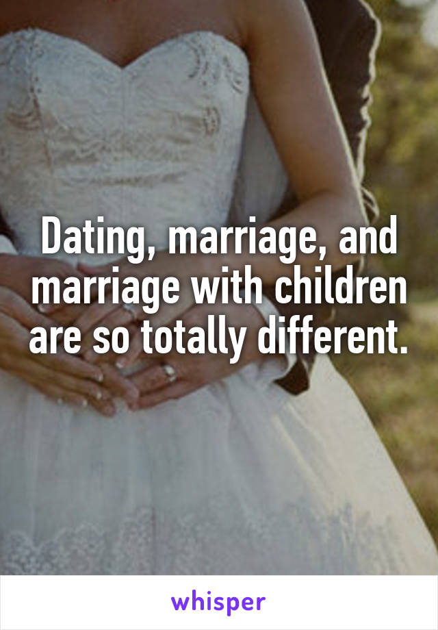 Dating, marriage, and marriage with children are so totally different. 