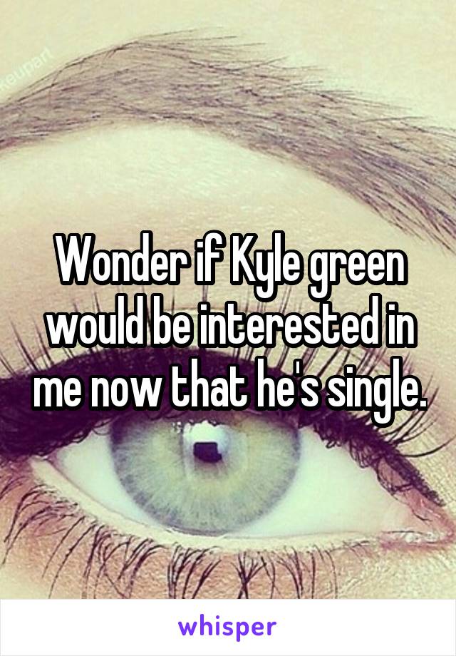 Wonder if Kyle green would be interested in me now that he's single.