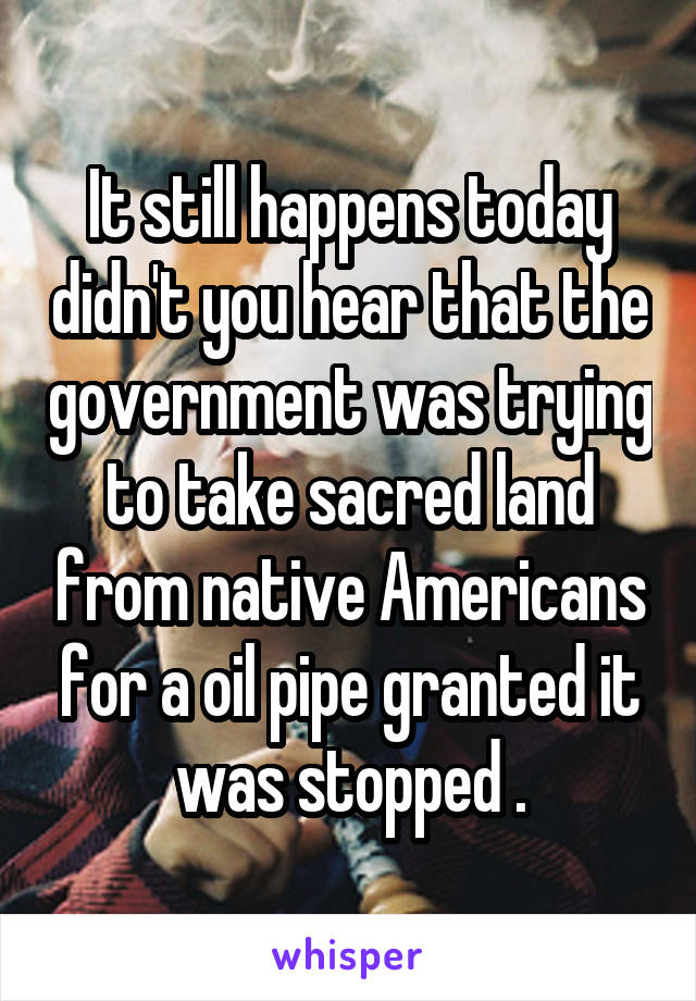 It still happens today didn't you hear that the government was trying to take sacred land from native Americans for a oil pipe granted it was stopped .