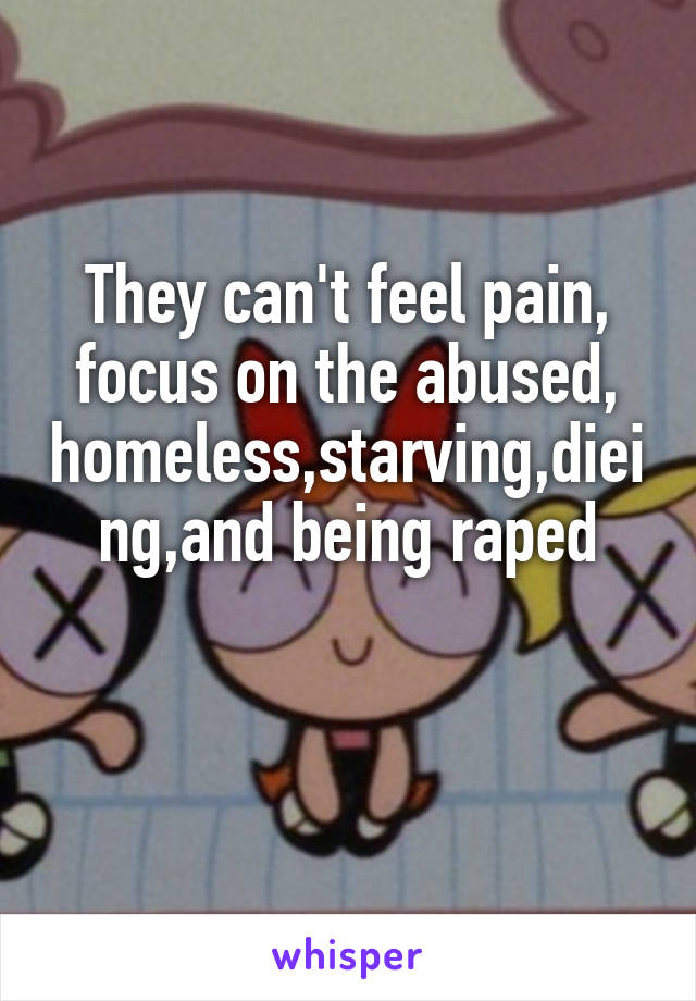 They can't feel pain, focus on the abused, homeless,starving,dieing,and being raped

