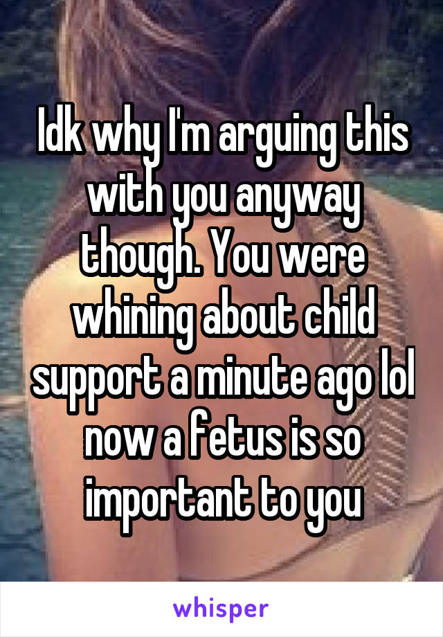 Idk why I'm arguing this with you anyway though. You were whining about child support a minute ago lol now a fetus is so important to you