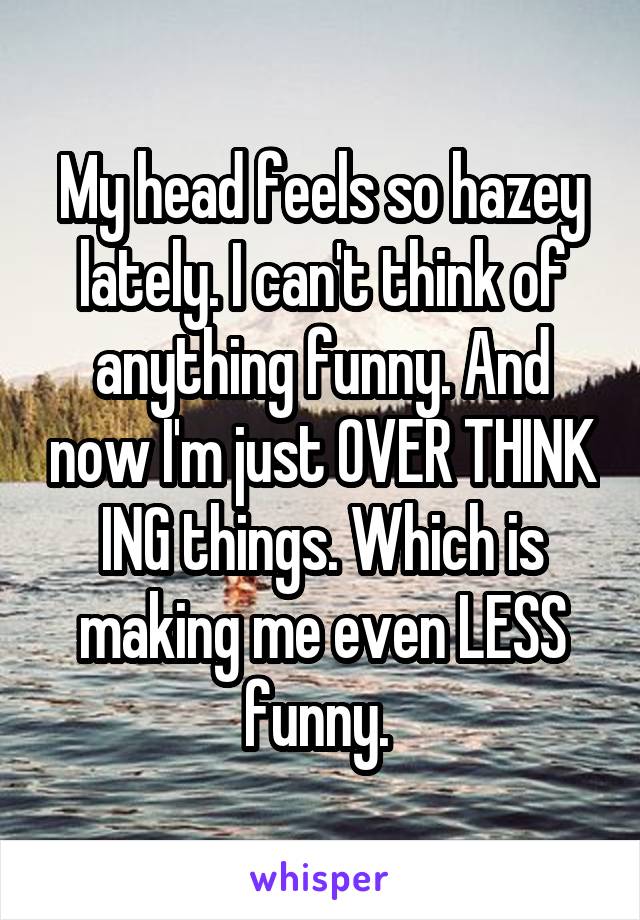 My head feels so hazey lately. I can't think of anything funny. And now I'm just OVER THINK ING things. Which is making me even LESS funny. 