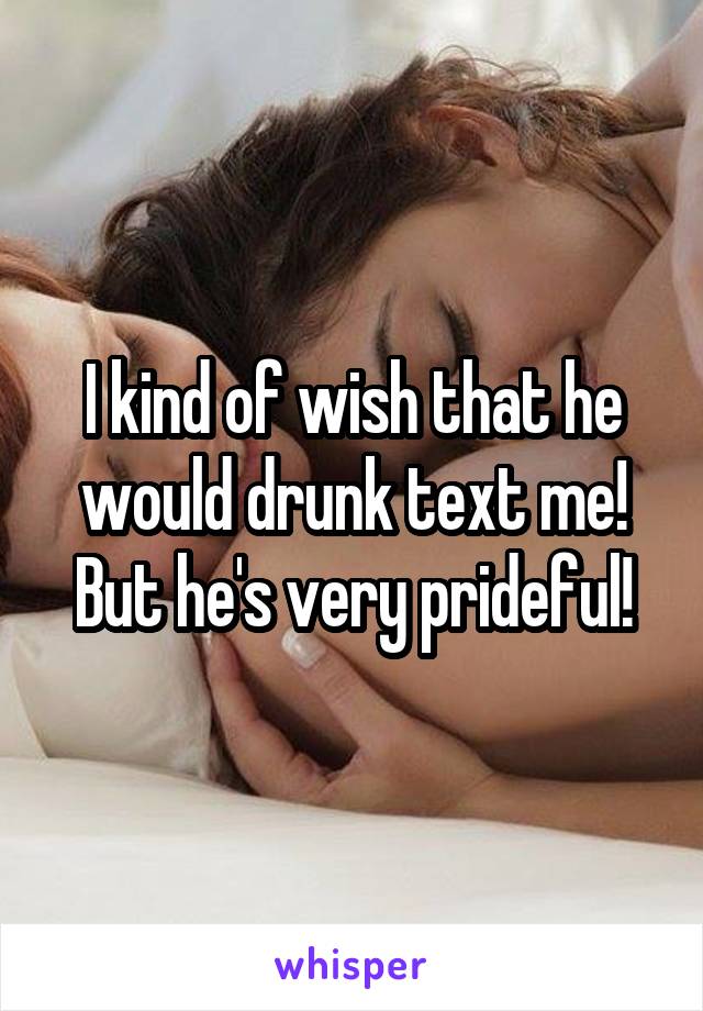 I kind of wish that he would drunk text me! But he's very prideful!