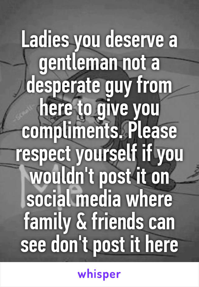 Ladies you deserve a gentleman not a desperate guy from here to give you compliments. Please respect yourself if you wouldn't post it on social media where family & friends can see don't post it here