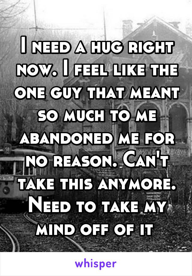 I need a hug right now. I feel like the one guy that meant so much to me abandoned me for no reason. Can't take this anymore. Need to take my mind off of it 