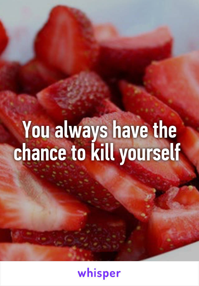 You always have the chance to kill yourself 