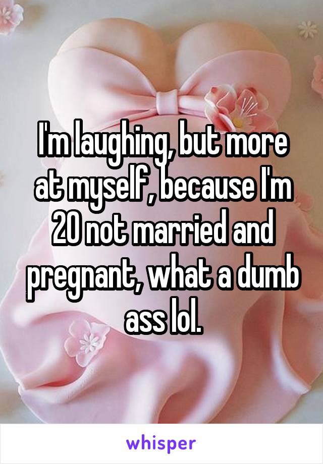 I'm laughing, but more at myself, because I'm 20 not married and pregnant, what a dumb ass lol.