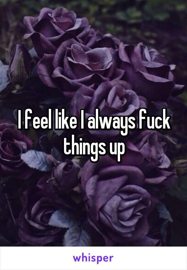 I feel like I always fuck things up