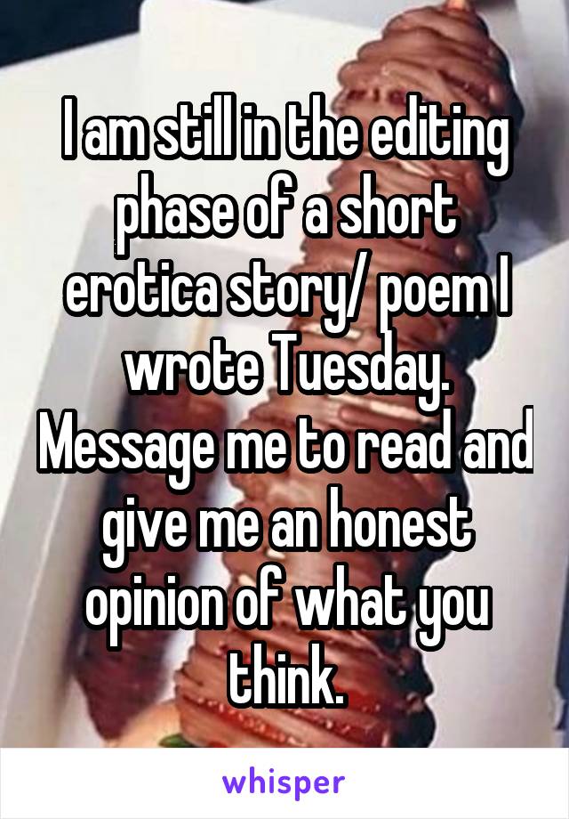 I am still in the editing phase of a short erotica story/ poem I wrote Tuesday. Message me to read and give me an honest opinion of what you think.