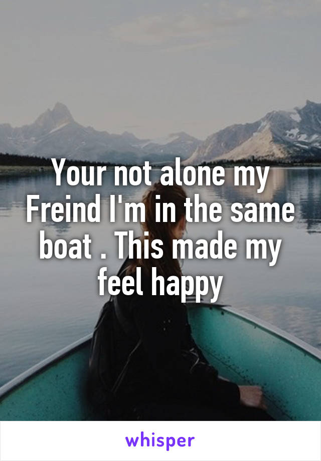 Your not alone my Freind I'm in the same boat . This made my feel happy